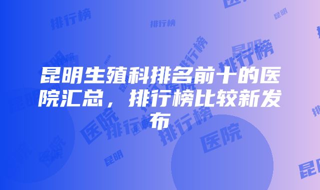 昆明生殖科排名前十的医院汇总，排行榜比较新发布