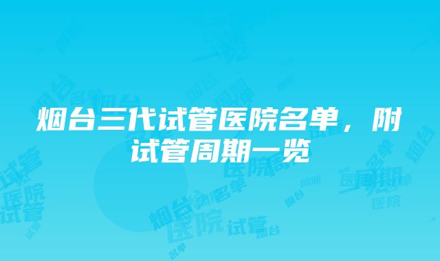 烟台三代试管医院名单，附试管周期一览