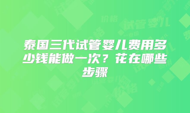 泰国三代试管婴儿费用多少钱能做一次？花在哪些步骤