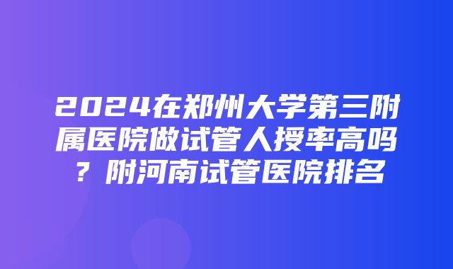 2024在郑州大学第三附属医院做试管人授率高吗？附河南试管医院排名