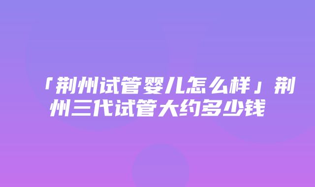 「荆州试管婴儿怎么样」荆州三代试管大约多少钱