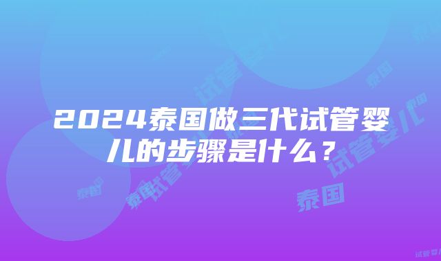 2024泰国做三代试管婴儿的步骤是什么？