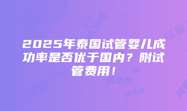 2025年泰国试管婴儿成功率是否优于国内？附试管费用！