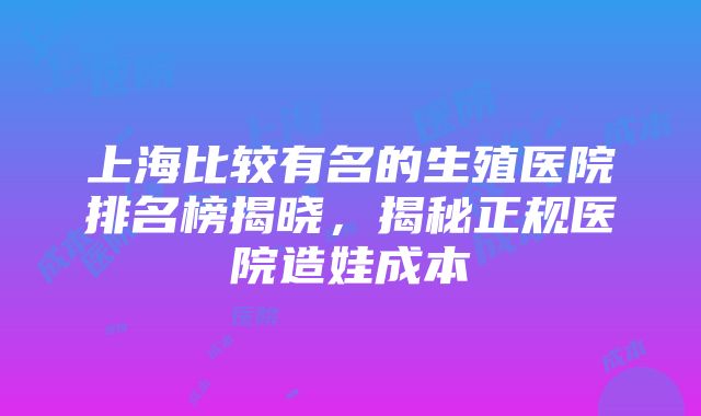 上海比较有名的生殖医院排名榜揭晓，揭秘正规医院造娃成本