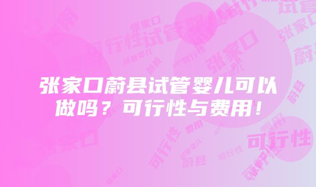 张家口蔚县试管婴儿可以做吗？可行性与费用！