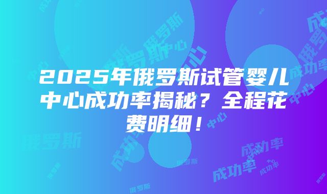 2025年俄罗斯试管婴儿中心成功率揭秘？全程花费明细！