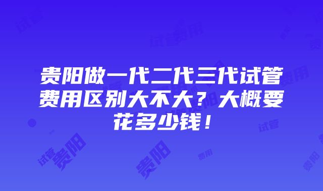 贵阳做一代二代三代试管费用区别大不大？大概要花多少钱！