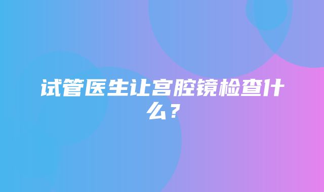 试管医生让宫腔镜检查什么？