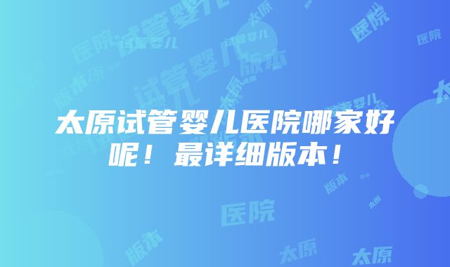 太原试管婴儿医院哪家好呢！最详细版本！