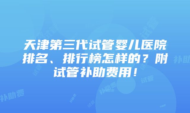 天津第三代试管婴儿医院排名、排行榜怎样的？附试管补助费用！