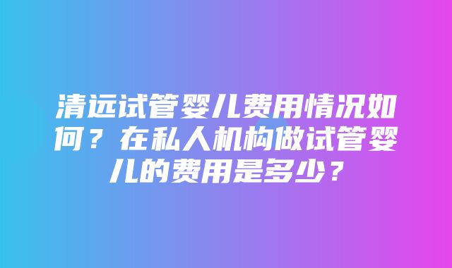 清远试管婴儿费用情况如何？在私人机构做试管婴儿的费用是多少？