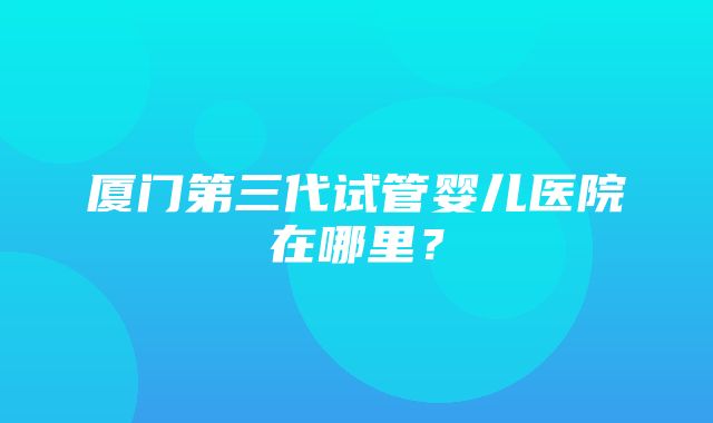 厦门第三代试管婴儿医院在哪里？