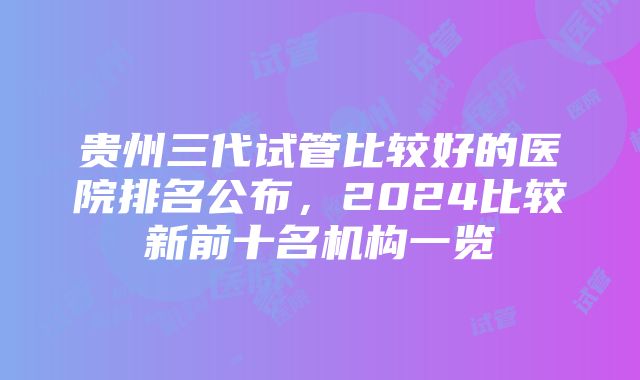 贵州三代试管比较好的医院排名公布，2024比较新前十名机构一览