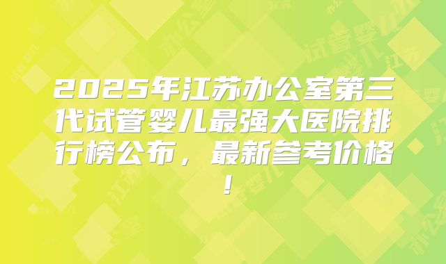 2025年江苏办公室第三代试管婴儿最强大医院排行榜公布，最新参考价格！