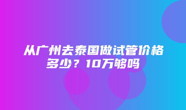 从广州去泰国做试管价格多少？10万够吗