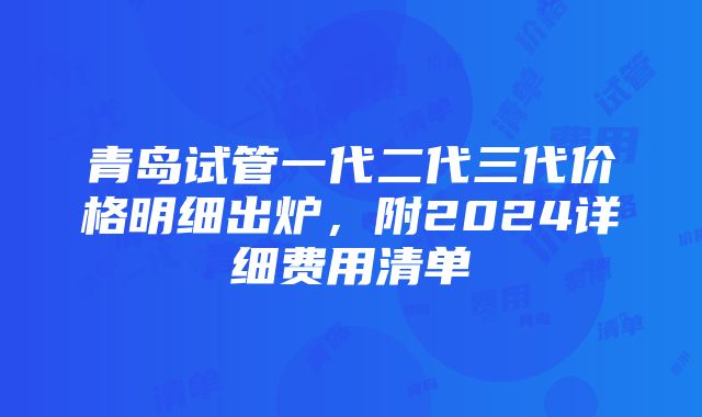 青岛试管一代二代三代价格明细出炉，附2024详细费用清单