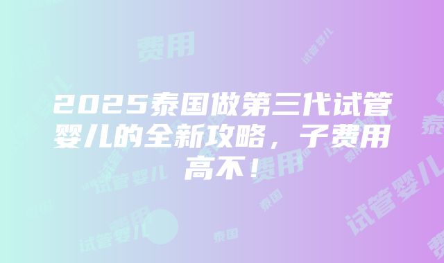 2025泰国做第三代试管婴儿的全新攻略，子费用高不！