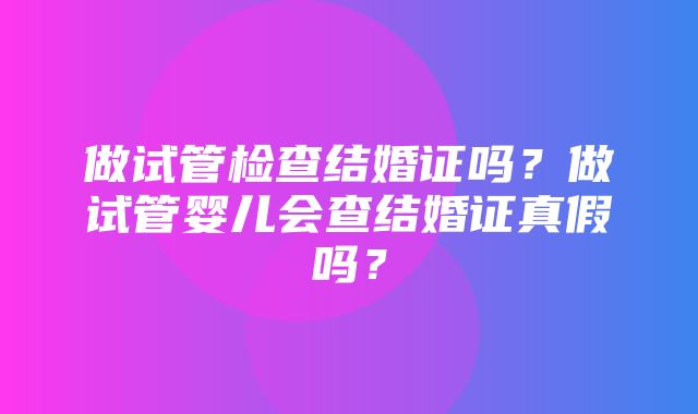 做试管检查结婚证吗？做试管婴儿会查结婚证真假吗？