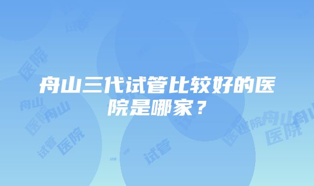 舟山三代试管比较好的医院是哪家？