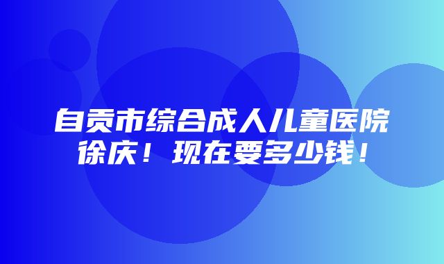 自贡市综合成人儿童医院徐庆！现在要多少钱！