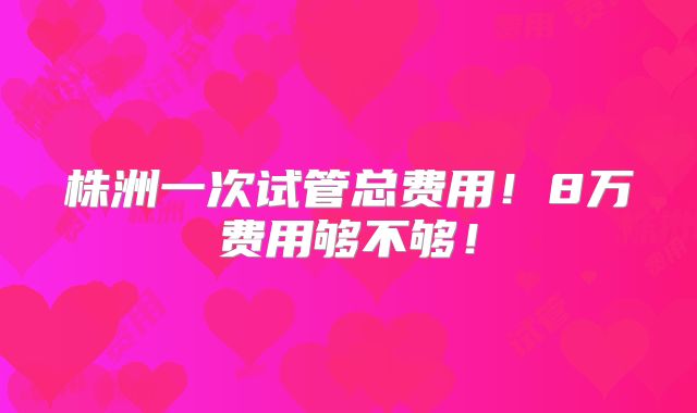 株洲一次试管总费用！8万费用够不够！