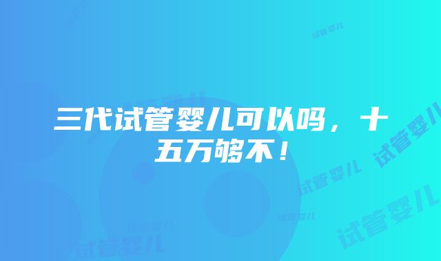 三代试管婴儿可以吗，十五万够不！