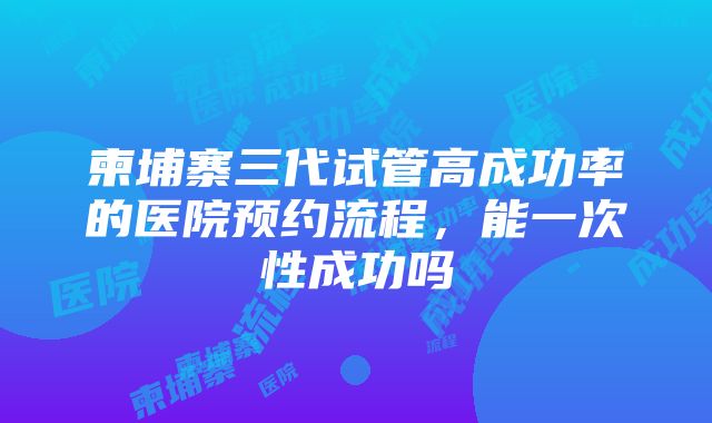 柬埔寨三代试管高成功率的医院预约流程，能一次性成功吗