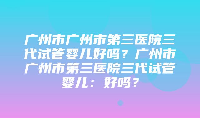 广州市广州市第三医院三代试管婴儿好吗？广州市广州市第三医院三代试管婴儿：好吗？