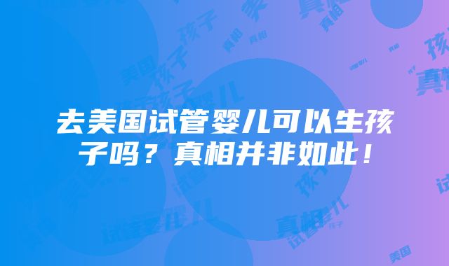 去美国试管婴儿可以生孩子吗？真相并非如此！