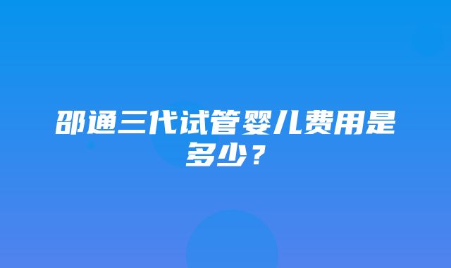 邵通三代试管婴儿费用是多少？