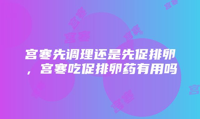 宫寒先调理还是先促排卵，宫寒吃促排卵药有用吗