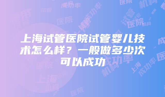 上海试管医院试管婴儿技术怎么样？一般做多少次可以成功