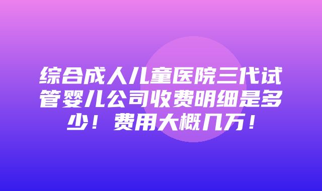 综合成人儿童医院三代试管婴儿公司收费明细是多少！费用大概几万！