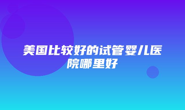 美国比较好的试管婴儿医院哪里好