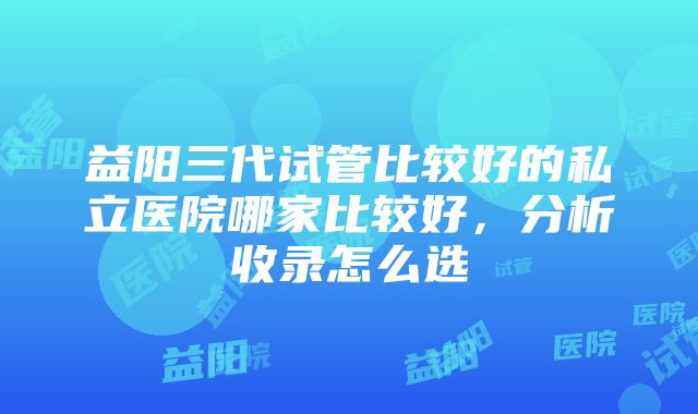 益阳三代试管比较好的私立医院哪家比较好，分析收录怎么选