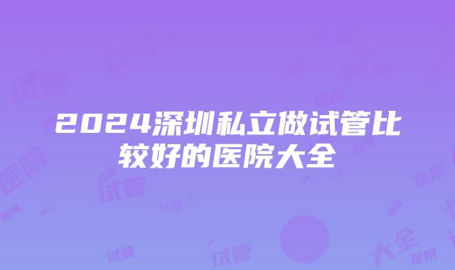 2024深圳私立做试管比较好的医院大全