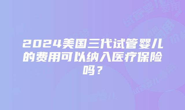 2024美国三代试管婴儿的费用可以纳入医疗保险吗？