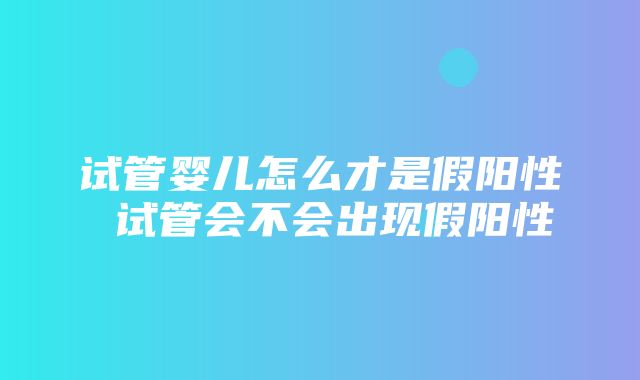 试管婴儿怎么才是假阳性 试管会不会出现假阳性