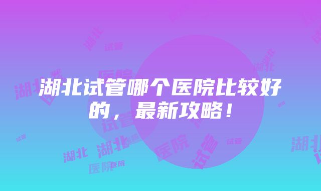 湖北试管哪个医院比较好的，最新攻略！