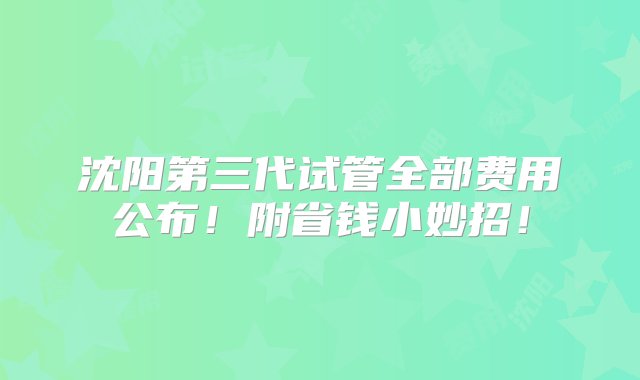 沈阳第三代试管全部费用公布！附省钱小妙招！