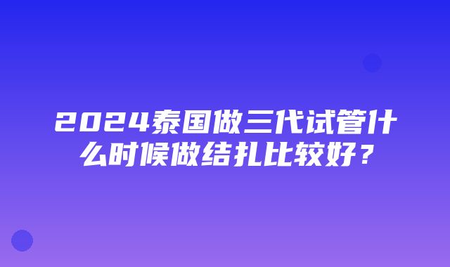 2024泰国做三代试管什么时候做结扎比较好？