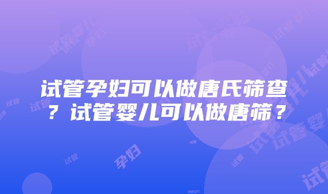 试管孕妇可以做唐氏筛查？试管婴儿可以做唐筛？