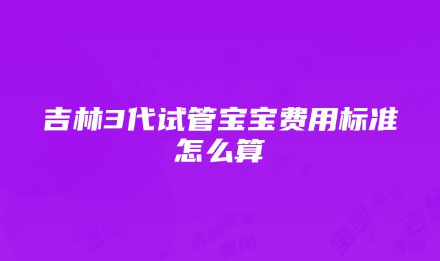 吉林3代试管宝宝费用标准怎么算