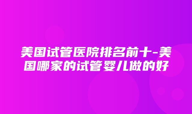 美国试管医院排名前十-美国哪家的试管婴儿做的好