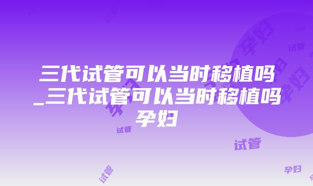 三代试管可以当时移植吗_三代试管可以当时移植吗孕妇