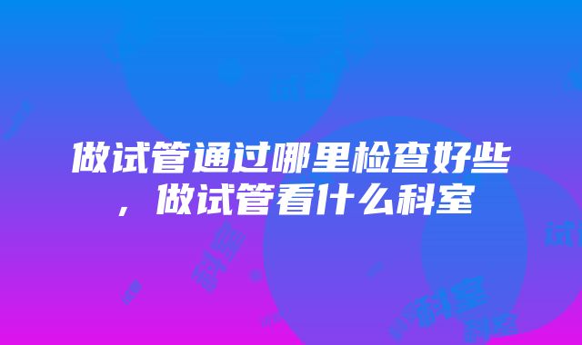 做试管通过哪里检查好些，做试管看什么科室