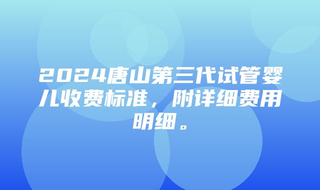 2024唐山第三代试管婴儿收费标准，附详细费用明细。