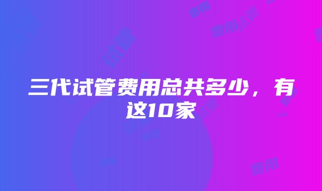 三代试管费用总共多少，有这10家