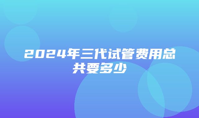 2024年三代试管费用总共要多少