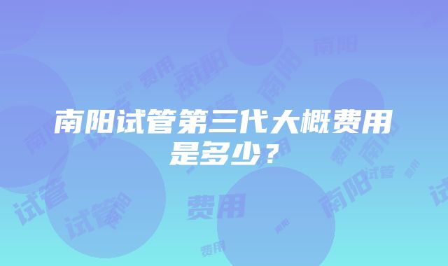 南阳试管第三代大概费用是多少？